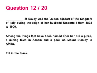 Question 12 / 20
___________ of Savoy was the Queen consort of the Kingdom
of Italy during the reign of her husband Umberto I from 1878
to 1900.
Among the things that have been named after her are a pizza,
a mining town in Assam and a peak on Mount Stanley in
Africa.
Fill in the blank.
 