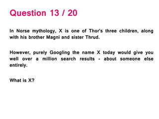 Question 13 / 20
In Norse mythology, X is one of Thor’s three children, along
with his brother Magni and sister Thrud.
However, purely Googling the name X today would give you
well over a million search results - about someone else
entirely.
What is X?
 