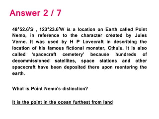 Answer 2 / 7
48°52.6′S , 123°23.6′W is a location on Earth called Point
Nemo, in reference to the character created by Jules
Verne. It was used by H P Lovecraft in describing the
location of his famous fictional monster, Cthulu. It is also
called ‘spacecraft cemetery’ because hundreds of
decommissioned satellites, space stations and other
spacecraft have been deposited there upon reentering the
earth.
What is Point Nemo’s distinction?
It is the point in the ocean furthest from land
 
