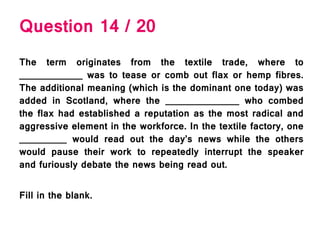 Question 14 / 20
The term originates from the textile trade, where to
____________ was to tease or comb out flax or hemp fibres.
The additional meaning (which is the dominant one today) was
added in Scotland, where the ______________ who combed
the flax had established a reputation as the most radical and
aggressive element in the workforce. In the textile factory, one
_________ would read out the day’s news while the others
would pause their work to repeatedly interrupt the speaker
and furiously debate the news being read out.
Fill in the blank.
 
