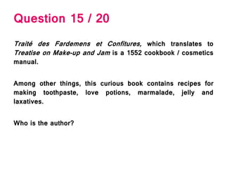 Question 15 / 20
Traité des Fardemens et Confitures, which translates to
Treatise on Make-up and Jam is a 1552 cookbook / cosmetics
manual.
Among other things, this curious book contains recipes for
making toothpaste, love potions, marmalade, jelly and
laxatives.
Who is the author?
 