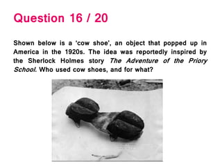 Question 16 / 20
Shown below is a ‘cow shoe’, an object that popped up in
America in the 1920s. The idea was reportedly inspired by
the Sherlock Holmes story The Adventure of the Priory
School. Who used cow shoes, and for what?
 