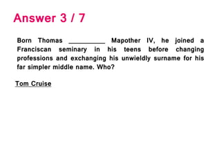 Answer 3 / 7
Born Thomas __________ Mapother IV, he joined a
Franciscan seminary in his teens before changing
professions and exchanging his unwieldly surname for his
far simpler middle name. Who?
Tom Cruise
 