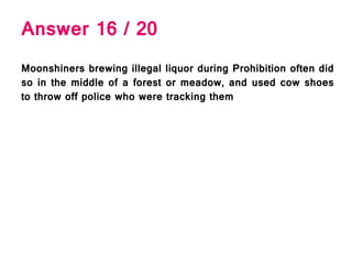 Answer 16 / 20
Moonshiners brewing illegal liquor during Prohibition often did
so in the middle of a forest or meadow, and used cow shoes
to throw off police who were tracking them
 