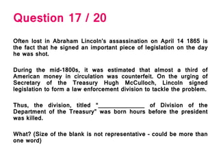 Question 17 / 20
Often lost in Abraham Lincoln’s assassination on April 14 1865 is
the fact that he signed an important piece of legislation on the day
he was shot.
During the mid-1800s, it was estimated that almost a third of
American money in circulation was counterfeit. On the urging of
Secretary of the Treasury Hugh McCulloch, Lincoln signed
legislation to form a law enforcement division to tackle the problem.
Thus, the division, titled “______________ of Division of the
Department of the Treasury” was born hours before the president
was killed.
What? (Size of the blank is not representative – could be more than
one word)
 