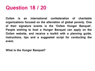 Question 18 / 20
Oxfam is an international confederation of charitable
organizations focused on the alleviation of global poverty. One
of their signature events is the ‘Oxfam Hunger Banquet’.
People wishing to host a Hunger Banquet can apply on the
Oxfam website, and receive a toolkit with a planning guide,
instructions, tips and a suggested script for conducting the
event.
What is the Hunger Banquet?
 