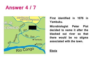 Answer 4 / 7
First identified in 1976 in
Yambuku.
Microbiologist Peter Piot
decided to name it after the
blacked out river so that
there would be no stigma
associated with the town.
Ebola
 