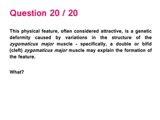 Question 20 / 20
This physical feature, often considered attractive, is a genetic
deformity caused by variations in the structure of the
zygomaticus major muscle – specifically, a double or bifid
(cleft) zygomaticus major muscle may explain the formation of
the feature.
What?
 