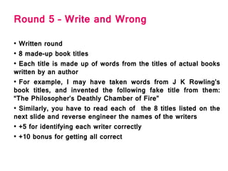 Round 5 – Write and Wrong
• Written round
• 8 made-up book titles
• Each title is made up of words from the titles of actual books
written by an author
• For example, I may have taken words from J K Rowling’s
book titles, and invented the following fake title from them:
“The Philosopher’s Deathly Chamber of Fire”
• Similarly, you have to read each of the 8 titles listed on the
next slide and reverse engineer the names of the writers
• +5 for identifying each writer correctly
• +10 bonus for getting all correct
 