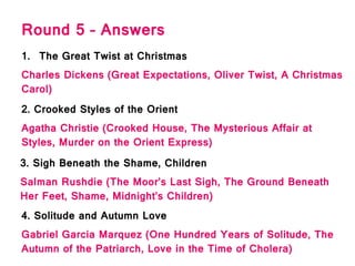 Round 5 – Answers
1. The Great Twist at Christmas
Charles Dickens (Great Expectations, Oliver Twist, A Christmas
Carol)
2. Crooked Styles of the Orient
Agatha Christie (Crooked House, The Mysterious Affair at
Styles, Murder on the Orient Express)
3. Sigh Beneath the Shame, Children
Salman Rushdie (The Moor’s Last Sigh, The Ground Beneath
Her Feet, Shame, Midnight’s Children)
4. Solitude and Autumn Love
Gabriel Garcia Marquez (One Hundred Years of Solitude, The
Autumn of the Patriarch, Love in the Time of Cholera)
 
