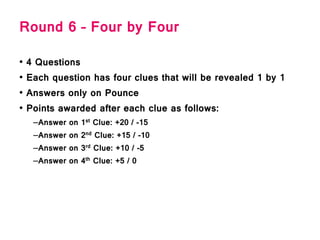 Round 6 – Four by Four
• 4 Questions
• Each question has four clues that will be revealed 1 by 1
• Answers only on Pounce
• Points awarded after each clue as follows:
–Answer on 1st Clue: +20 / -15
–Answer on 2nd Clue: +15 / -10
–Answer on 3rd Clue: +10 / -5
–Answer on 4th Clue: +5 / 0
 