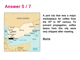Answer 5 / 7
A port city that was a major
marketplace for coffee from
the 15th to 18th century. To
prevent propagation, coffee
beans from this city were
only shipped after roasting.
Mocha
 