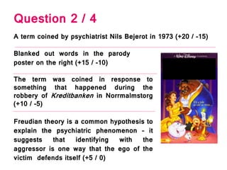 Question 2 / 4
A term coined by psychiatrist Nils Bejerot in 1973 (+20 / -15)
Blanked out words in the parody
poster on the right (+15 / -10)
The term was coined in response to
something that happened during the
robbery of Kreditbanken in Norrmalmstorg
(+10 / -5)
Freudian theory is a common hypothesis to
explain the psychiatric phenomenon – it
suggests that identifying with the
aggressor is one way that the ego of the
victim defends itself (+5 / 0)
 
