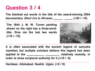 Question 3 / 4
The 1844 J. M. W. Turner painting
shown on the right has a three-word-
title. Give me the last two words
(+15 / -10)
It is often associated with the ancient legend of samudra
manthan, but multiple scholars believe this legend has been
applied to the ___________ _________ relatively recently, in
order to show scriptural authority for it (+10 / -5)
The blanked out words in the title of the award-winning 2004
documentary Short Cut to Nirvana: ______ _____ (+20 / -15)
Haridwar. Allahabad. Nashik. Ujjain. (+5 / 0)
 