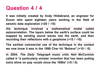 Question 4 / 4
It was initially created by Andy Hildebrand, an engineer for
Exxon who spent eighteen years working in the field of
seismic data exploration (+20 / -15)
The earliest commercial use of the technique in the context
we now know it was in the 1998 Cher hit “Believe” (+10 / -5)
His technique involved a mathematical model called
autocorrelation. The layers below the earth’s surface could be
mapped by sending sound waves into the earth, and then
recording their reflections with a geophone (+15 / -10)
In 2004, The Daily Telegraph music critic Neil McCormick
called it “a particularly sinister invention that has been putting
extra shine on pop vocals since the 1990s” (+5 / 0)
 
