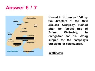 Named in November 1840 by
the directors of the New
Zealand Company. Named
after the famous title of
Arthur Wellesley, in
recognition for his strong
support for the company’s
principles of colonization.
Answer 6 / 7
Wellington
 