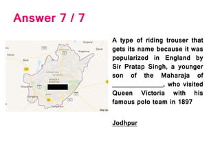 Answer 7 / 7
A type of riding trouser that
gets its name because it was
popularized in England by
Sir Pratap Singh, a younger
son of the Maharaja of
______________, who visited
Queen Victoria with his
famous polo team in 1897
Jodhpur
 