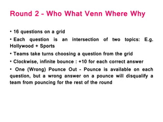 Round 2 – Who What Venn Where Why
• 16 questions on a grid
• Each question is an intersection of two topics: E.g.
Hollywood + Sports
• Teams take turns choosing a question from the grid
• Clockwise, infinite bounce : +10 for each correct answer
• One (Wrong) Pounce Out – Pounce is available on each
question, but a wrong answer on a pounce will disqualify a
team from pouncing for the rest of the round
 
