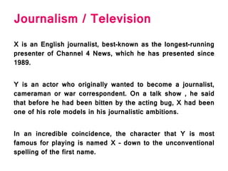 Journalism / Television
X is an English journalist, best-known as the longest-running
presenter of Channel 4 News, which he has presented since
1989.
Y is an actor who originally wanted to become a journalist,
cameraman or war correspondent. On a talk show , he said
that before he had been bitten by the acting bug, X had been
one of his role models in his journalistic ambitions.
In an incredible coincidence, the character that Y is most
famous for playing is named X – down to the unconventional
spelling of the first name.
 