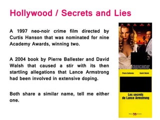 Hollywood / Secrets and Lies
A 1997 neo-noir crime film directed by
Curtis Hanson that was nominated for nine
Academy Awards, winning two.
A 2004 book by Pierre Ballester and David
Walsh that caused a stir with its then
startling allegations that Lance Armstrong
had been involved in extensive doping.
Both share a similar name, tell me either
one.
 