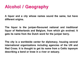 Alcohol / Geography
A liquor and a city whose names sound the same, but have
different origins.
The liquor is the juniper-flavoured national and traditional
liquor of Netherlands and Belgium, from which gin evolved. It
gets its name from the Dutch word for the juniper berry.
The city is a worldwide center for diplomacy, housing several
international organizations including agencies of the UN and
Red Cross. It is thought to get its name from a Celtic toponym
describing a bend or knee in a river or estuary.
 