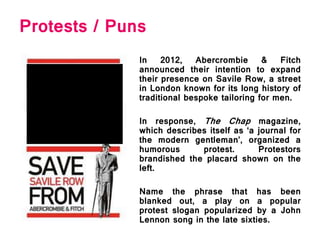 Protests / Puns
In 2012, Abercrombie & Fitch
announced their intention to expand
their presence on Savile Row, a street
in London known for its long history of
traditional bespoke tailoring for men.
In response, The Chap magazine,
which describes itself as ‘a journal for
the modern gentleman’, organized a
humorous protest. Protestors
brandished the placard shown on the
left.
Name the phrase that has been
blanked out, a play on a popular
protest slogan popularized by a John
Lennon song in the late sixties.
 