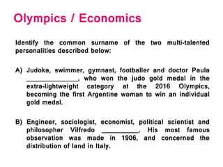 Olympics / Economics
Identify the common surname of the two multi-talented
personalities described below:
A) Judoka, swimmer, gymnast, footballer and doctor Paula
______________, who won the judo gold medal in the
extra-lightweight category at the 2016 Olympics,
becoming the first Argentine woman to win an individual
gold medal.
B) Engineer, sociologist, economist, political scientist and
philosopher Vilfredo __________. His most famous
observation was made in 1906, and concerned the
distribution of land in Italy.
 