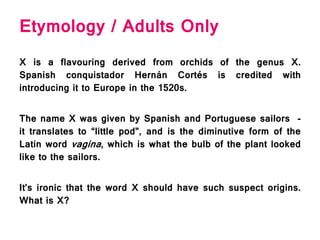Etymology / Adults Only
X is a flavouring derived from orchids of the genus X.
Spanish conquistador Hernán Cortés is credited with
introducing it to Europe in the 1520s.
The name X was given by Spanish and Portuguese sailors -
it translates to “little pod”, and is the diminutive form of the
Latin word vagina, which is what the bulb of the plant looked
like to the sailors.
It’s ironic that the word X should have such suspect origins.
What is X?
 
