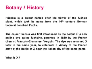 Botany / History
Fuchsia is a colour named after the flower of the fuchsia
plant, which took its name from the 16th century German
botanist Leonhart Fuchs.
The colour fuchsia was first introduced as the colour of a new
aniline dye called fuchsine, patented in 1859 by the French
chemist Francois-Emmanuel Verguin. The dye was renamed X
later in the same year, to celebrate a victory of the French
army at the Battle of X near the Italian city of the same name.
What is X?
 