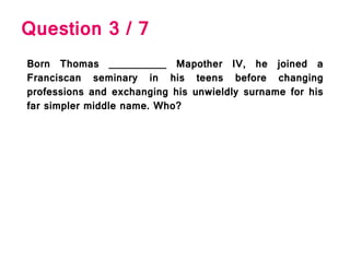 Question 3 / 7
Born Thomas __________ Mapother IV, he joined a
Franciscan seminary in his teens before changing
professions and exchanging his unwieldly surname for his
far simpler middle name. Who?
 