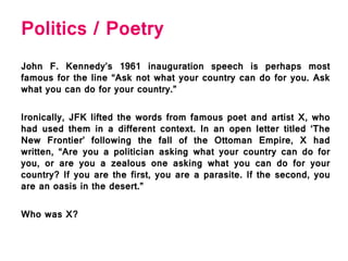 Politics / Poetry
John F. Kennedy’s 1961 inauguration speech is perhaps most
famous for the line “Ask not what your country can do for you. Ask
what you can do for your country.”
Ironically, JFK lifted the words from famous poet and artist X, who
had used them in a different context. In an open letter titled ‘The
New Frontier’ following the fall of the Ottoman Empire, X had
written, “Are you a politician asking what your country can do for
you, or are you a zealous one asking what you can do for your
country? If you are the first, you are a parasite. If the second, you
are an oasis in the desert.”
Who was X?
 