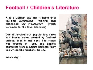 Football / Children’s Literature
X is a German city that is home to a
four-time Bundesliga winning club
nicknamed Die Werderaner (which
translates to The River Islanders)
One of the city’s most popular landmarks
is a bronze statue created by Gerhard
Marcks, seen to the right. The statue
was erected in 1953, and depicts
characters from a Grimm Brothers’ fairy
tale whose title mentions the city.
Which city?
 