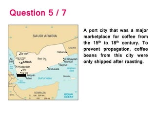 Question 5 / 7
A port city that was a major
marketplace for coffee from
the 15th to 18th century. To
prevent propagation, coffee
beans from this city were
only shipped after roasting.
 