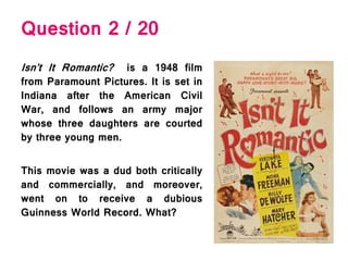 Question 2 / 20
Isn’t It Romantic? is a 1948 film
from Paramount Pictures. It is set in
Indiana after the American Civil
War, and follows an army major
whose three daughters are courted
by three young men.
This movie was a dud both critically
and commercially, and moreover,
went on to receive a dubious
Guinness World Record. What?
 