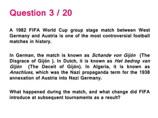Question 3 / 20
A 1982 FIFA World Cup group stage match between West
Germany and Austria is one of the most controversial football
matches in history.
In German, the match is known as Schande von Gijón (The
Disgrace of Gijón ). In Dutch, it is known as Het bedrog van
Gijón (The Deceit of Gijón). In Algeria, it is known as
Anschluss, which was the Nazi propaganda term for the 1938
annexation of Austria into Nazi Germany.
What happened during the match, and what change did FIFA
introduce at subsequent tournaments as a result?
 