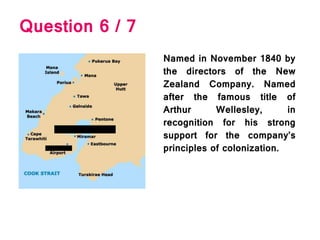 Question 6 / 7
Named in November 1840 by
the directors of the New
Zealand Company. Named
after the famous title of
Arthur Wellesley, in
recognition for his strong
support for the company’s
principles of colonization.
 