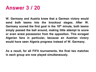 Answer 3 / 20
W. Germany and Austria knew that a German victory would
send both teams into the knockout stages. After W.
Germany scored the first goal in the 10th minute, both teams
simply passed the ball around, making little attempt to score
or even wrest possession from the opposition. This enraged
Algerian fans in particular, because an Austrian victory
would have seen Algeria progress instead of W. Germany.
As a result, for all FIFA tournaments, the final two matches
in each group are now played simultaneously.
 