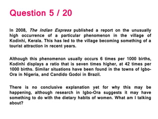 Question 5 / 20
In 2008, The Indian Express published a report on the unusually
high occurrence of a particular phenomenon in the village of
Kodinhi, Kerala. This has led to the village becoming something of a
tourist attraction in recent years.
Although this phenomenon usually occurs 6 times per 1000 births,
Kodinhi displays a ratio that is seven times higher, at 42 times per
1000 births. Similar situations have been found in the towns of Igbo-
Ora in Nigeria, and Candido Godoi in Brazil.
There is no conclusive explanation yet for why this may be
happening, although research in Igbo-Ora suggests it may have
something to do with the dietary habits of women. What am I talking
about?
 