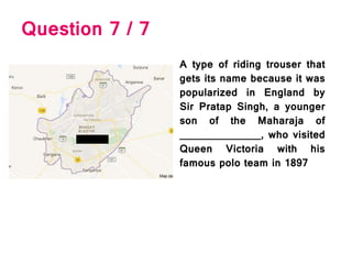 Question 7 / 7
A type of riding trouser that
gets its name because it was
popularized in England by
Sir Pratap Singh, a younger
son of the Maharaja of
______________, who visited
Queen Victoria with his
famous polo team in 1897
 