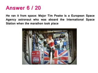 Answer 6 / 20
He ran it from space: Major Tim Peake is a European Space
Agency astronaut who was aboard the International Space
Station when the marathon took place
 