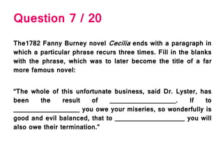 Question 7 / 20
The1782 Fanny Burney novel Cecilia ends with a paragraph in
which a particular phrase recurs three times. Fill in the blanks
with the phrase, which was to later become the title of a far
more famous novel:
“The whole of this unfortunate business, said Dr. Lyster, has
been the result of __________________. If to
__________________ you owe your miseries, so wonderfully is
good and evil balanced, that to ___________________ you will
also owe their termination.”
 