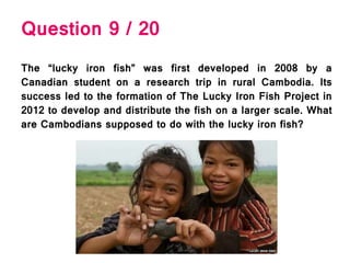 Question 9 / 20
The “lucky iron fish” was first developed in 2008 by a
Canadian student on a research trip in rural Cambodia. Its
success led to the formation of The Lucky Iron Fish Project in
2012 to develop and distribute the fish on a larger scale. What
are Cambodians supposed to do with the lucky iron fish?
 