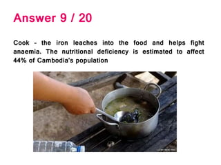 Answer 9 / 20
Cook – the iron leaches into the food and helps fight
anaemia. The nutritional deficiency is estimated to affect
44% of Cambodia’s population
 