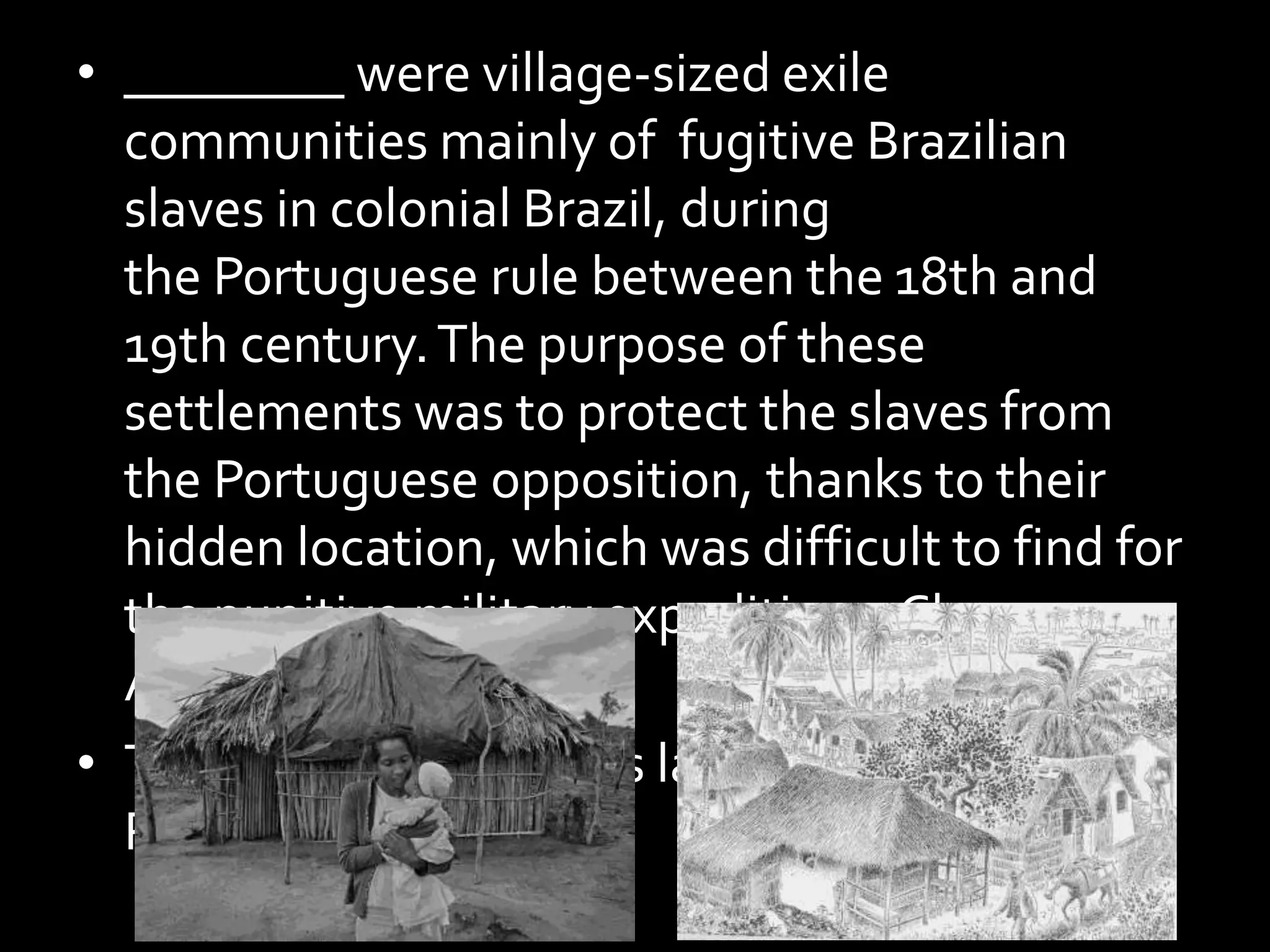 • ________ were village-sized exile
communities mainly of fugitive Brazilian
slaves in colonial Brazil, during
the Portuguese rule between the 18th and
19th century.The purpose of these
settlements was to protect the slaves from
the Portuguese opposition, thanks to their
hidden location, which was difficult to find for
the punitive military expeditions. Clue
Anybody?
• The name was in news last month thanks to a
Restaurant.
 