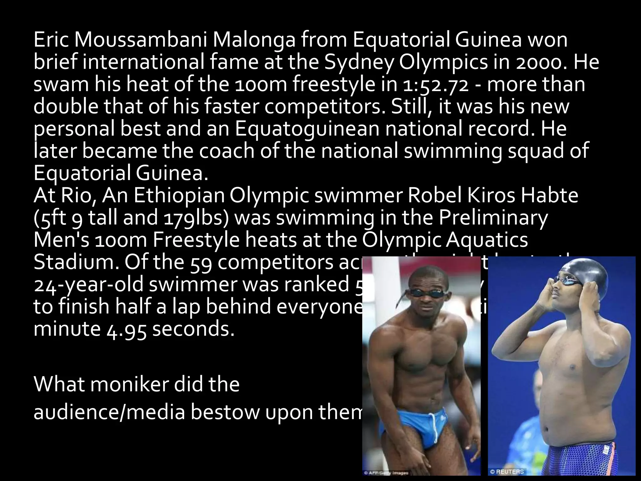 Eric Moussambani Malonga from Equatorial Guinea won
brief international fame at the Sydney Olympics in 2000. He
swam his heat of the 100m freestyle in 1:52.72 - more than
double that of his faster competitors. Still, it was his new
personal best and an Equatoguinean national record. He
later became the coach of the national swimming squad of
Equatorial Guinea.
At Rio, An Ethiopian Olympic swimmer Robel Kiros Habte
(5ft 9 tall and 179lbs) was swimming in the Preliminary
Men's 100m Freestyle heats at the OlympicAquatics
Stadium. Of the 59 competitors across the eight heats, the
24-year-old swimmer was ranked 59th and only managed
to finish half a lap behind everyone else with a time of 1
minute 4.95 seconds.
What moniker did the
audience/media bestow upon them?
 