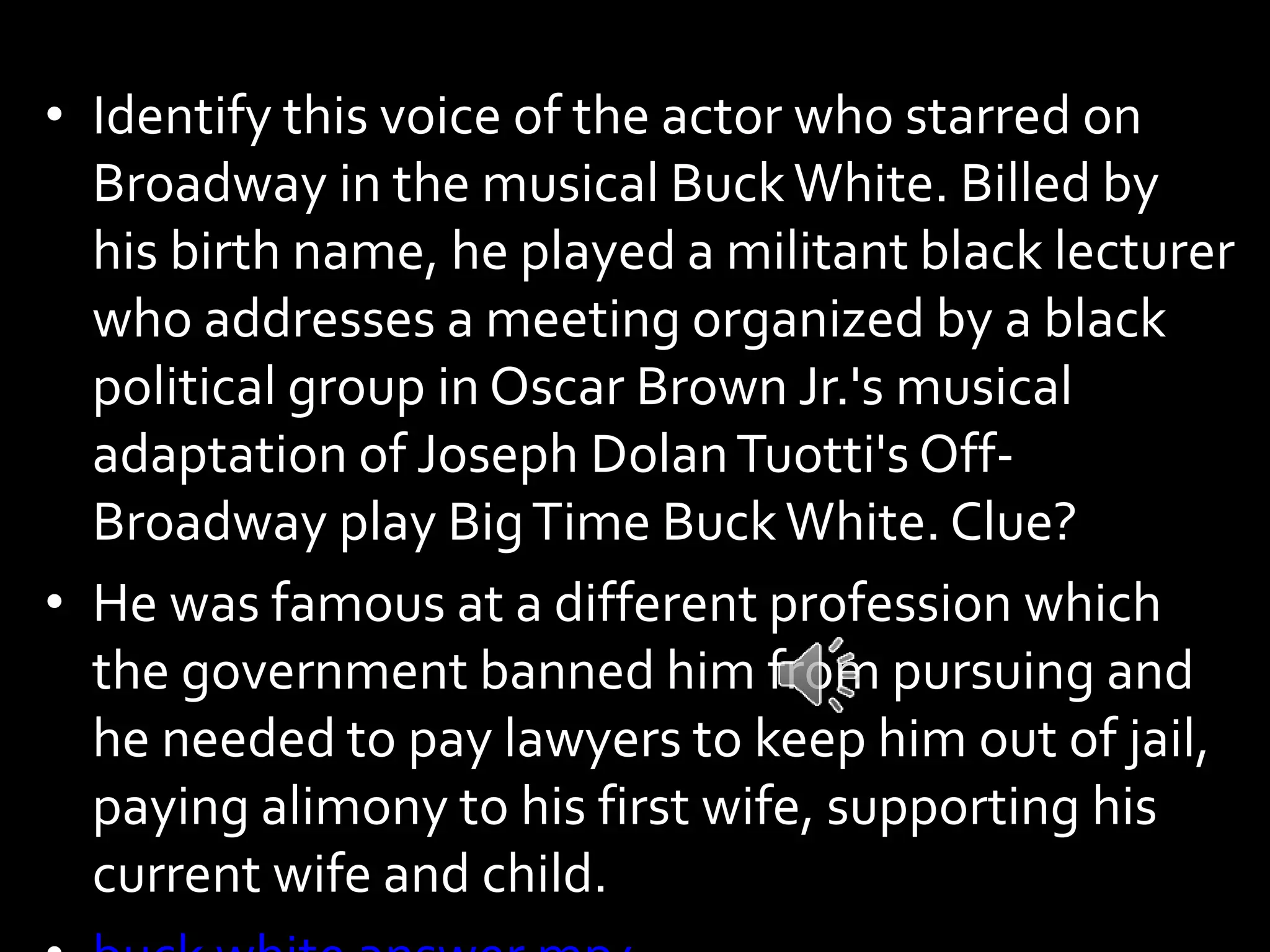 • Identify this voice of the actor who starred on
Broadway in the musical BuckWhite. Billed by
his birth name, he played a militant black lecturer
who addresses a meeting organized by a black
political group in Oscar Brown Jr.'s musical
adaptation of Joseph DolanTuotti's Off-
Broadway play BigTime BuckWhite. Clue?
• He was famous at a different profession which
the government banned him from pursuing and
he needed to pay lawyers to keep him out of jail,
paying alimony to his first wife, supporting his
current wife and child.
 