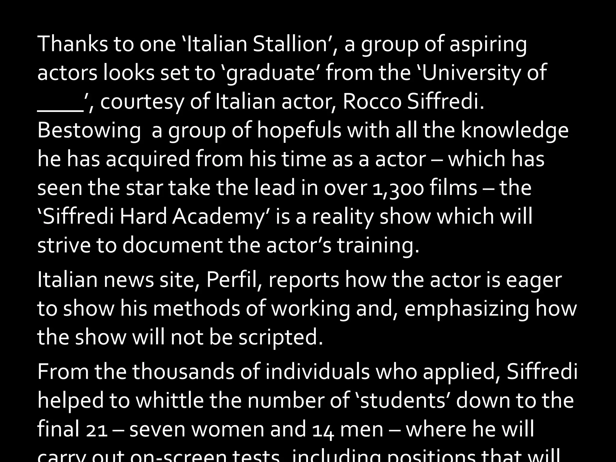 Thanks to one ‘Italian Stallion’, a group of aspiring
actors looks set to ‘graduate’ from the ‘University of
____’, courtesy of Italian actor, Rocco Siffredi.
Bestowing a group of hopefuls with all the knowledge
he has acquired from his time as a actor – which has
seen the star take the lead in over 1,300 films – the
‘Siffredi Hard Academy’ is a reality show which will
strive to document the actor’s training.
Italian news site, Perfil, reports how the actor is eager
to show his methods of working and, emphasizing how
the show will not be scripted.
From the thousands of individuals who applied, Siffredi
helped to whittle the number of ‘students’ down to the
final 21 – seven women and 14 men – where he will
 