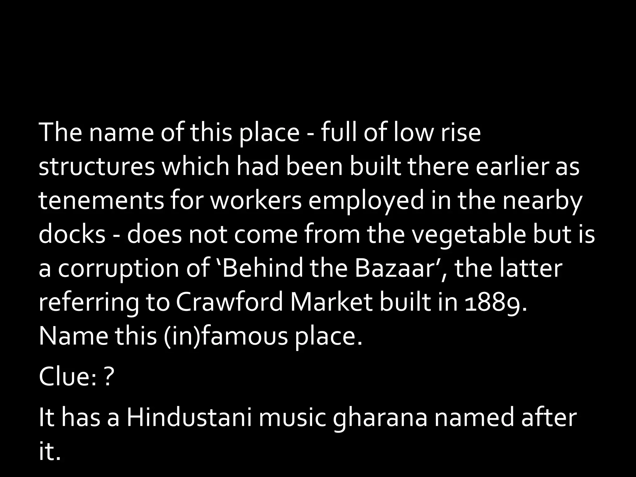 The name of this place - full of low rise
structures which had been built there earlier as
tenements for workers employed in the nearby
docks - does not come from the vegetable but is
a corruption of ‘Behind the Bazaar’, the latter
referring to Crawford Market built in 1889.
Name this (in)famous place.
Clue: ?
It has a Hindustani music gharana named after
it.
 