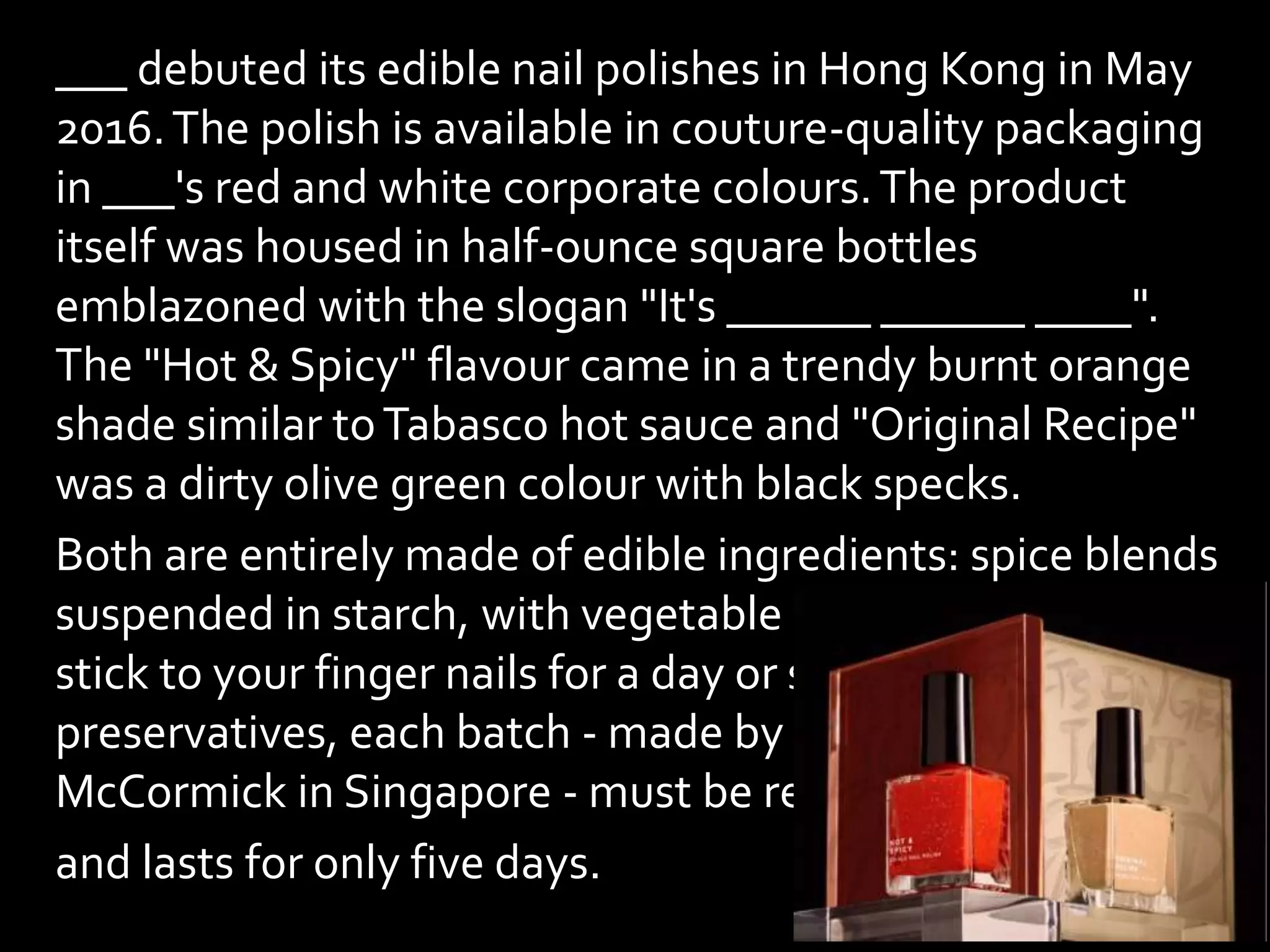 ___ debuted its edible nail polishes in Hong Kong in May
2016.The polish is available in couture-quality packaging
in ___'s red and white corporate colours.The product
itself was housed in half-ounce square bottles
emblazoned with the slogan "It's ______ ______ ____".
The "Hot & Spicy" flavour came in a trendy burnt orange
shade similar toTabasco hot sauce and "Original Recipe"
was a dirty olive green colour with black specks.
Both are entirely made of edible ingredients: spice blends
suspended in starch, with vegetable gum added so they
stick to your finger nails for a day or so. With no
preservatives, each batch - made by spice company
McCormick in Singapore - must be refrigerated
and lasts for only five days.
 