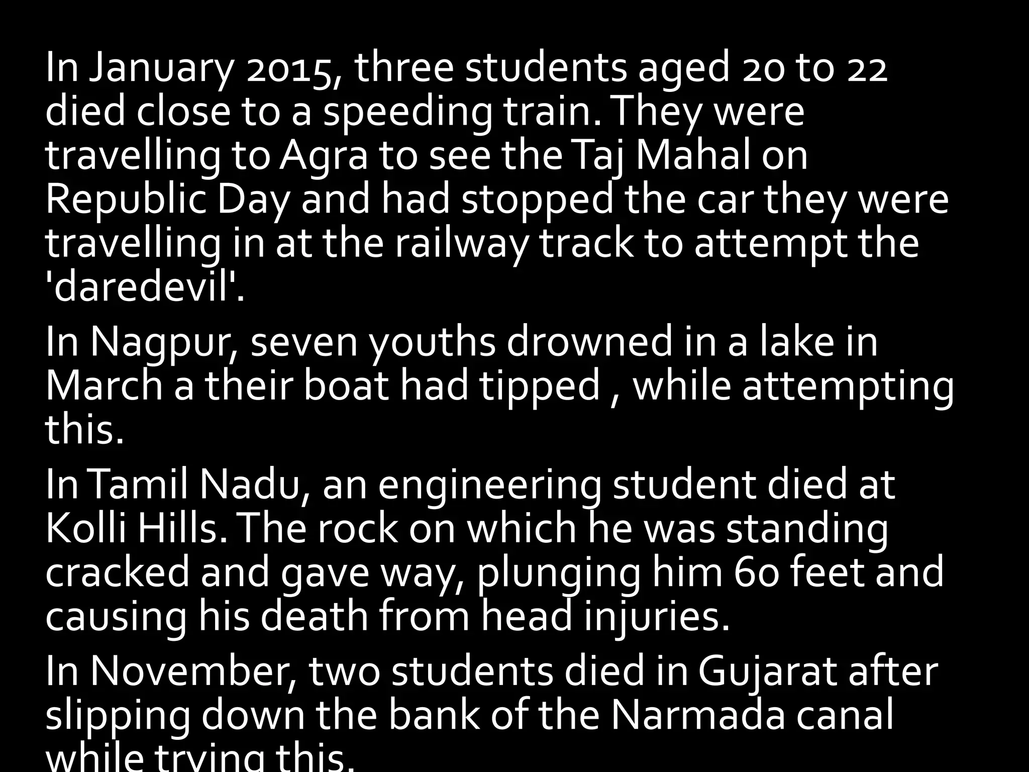In January 2015, three students aged 20 to 22
died close to a speeding train.They were
travelling toAgra to see theTaj Mahal on
Republic Day and had stopped the car they were
travelling in at the railway track to attempt the
'daredevil'.
In Nagpur, seven youths drowned in a lake in
March a their boat had tipped , while attempting
this.
InTamil Nadu, an engineering student died at
Kolli Hills.The rock on which he was standing
cracked and gave way, plunging him 60 feet and
causing his death from head injuries.
In November, two students died in Gujarat after
slipping down the bank of the Narmada canal
 